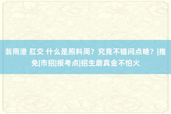 翁雨澄 肛交 什么是照料周？究竟不错问点啥？|推免|市招|报考点|招生磨真金不怕火