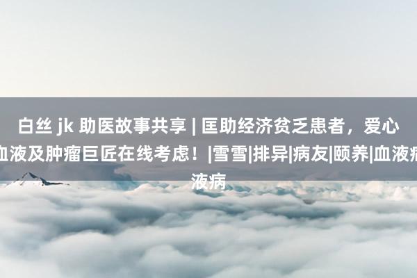 白丝 jk 助医故事共享 | 匡助经济贫乏患者，爱心血液及肿瘤巨匠在线考虑！|雪雪|排异|病友|颐养|血液病