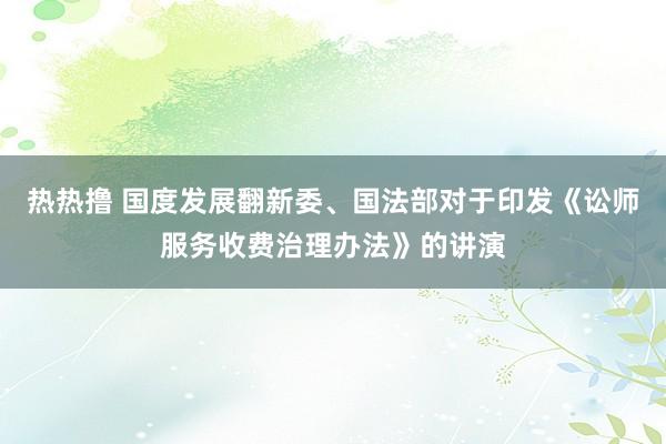 热热撸 国度发展翻新委、国法部对于印发《讼师服务收费治理办法》的讲演