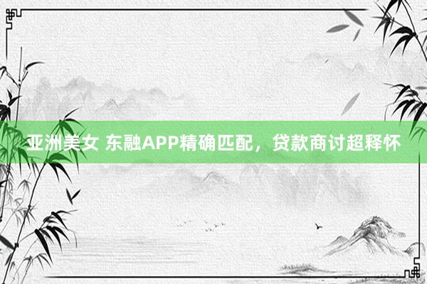 亚洲美女 东融APP精确匹配，贷款商讨超释怀