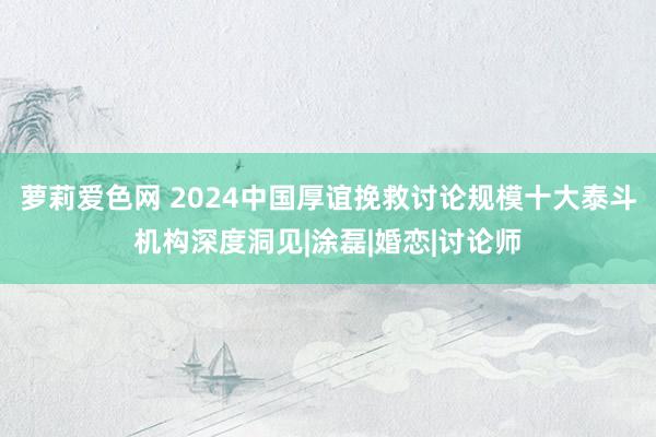 萝莉爱色网 2024中国厚谊挽救讨论规模十大泰斗机构深度洞见|涂磊|婚恋|讨论师