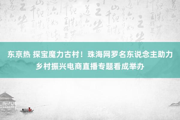 东京热 探宝魔力古村！珠海网罗名东说念主助力乡村振兴电商直播专题看成举办