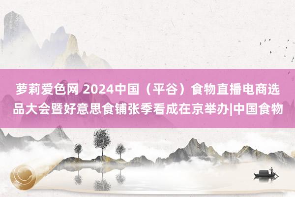 萝莉爱色网 2024中国（平谷）食物直播电商选品大会暨好意思食铺张季看成在京举办|中国食物