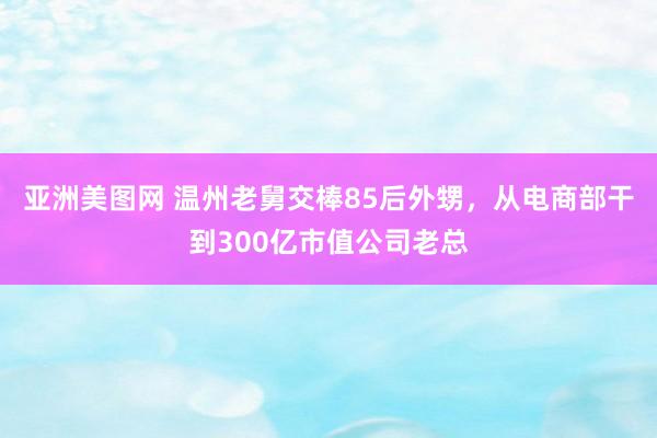 亚洲美图网 温州老舅交棒85后外甥，从电商部干到300亿市值公司老总