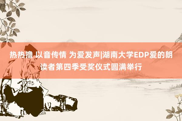 热热撸 以音传情 为爱发声|湖南大学EDP爱的朗读者第四季受奖仪式圆满举行