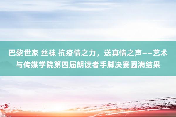 巴黎世家 丝袜 抗疫情之力，送真情之声——艺术与传媒学院第四届朗读者手脚决赛圆满结果