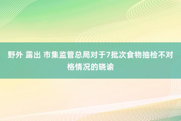 野外 露出 市集监管总局对于7批次食物抽检不对格情况的晓谕