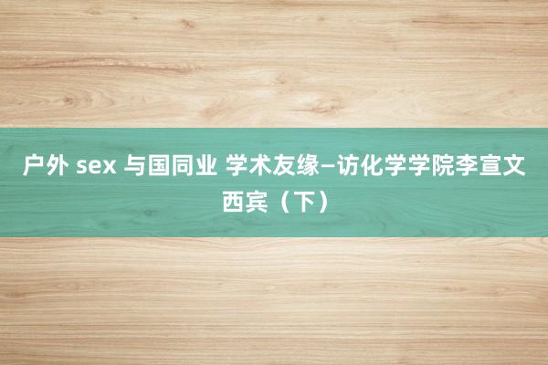 户外 sex 与国同业 学术友缘—访化学学院李宣文西宾（下）