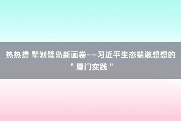 热热撸 擘划鹭岛新画卷——习近平生态端淑想想的＂厦门实践＂