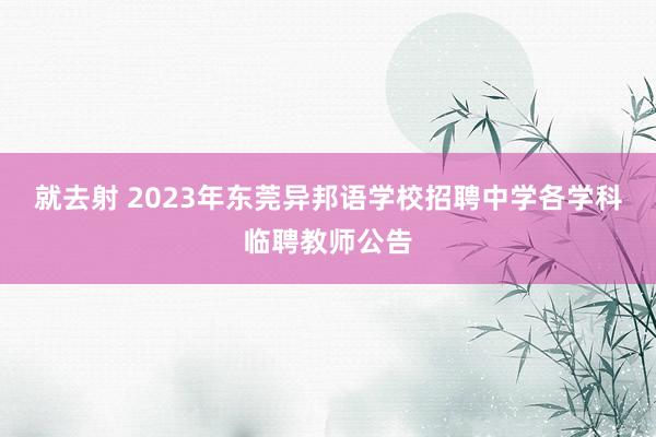 就去射 2023年东莞异邦语学校招聘中学各学科临聘教师公告