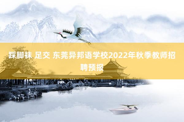 踩脚袜 足交 东莞异邦语学校2022年秋季教师招聘预报