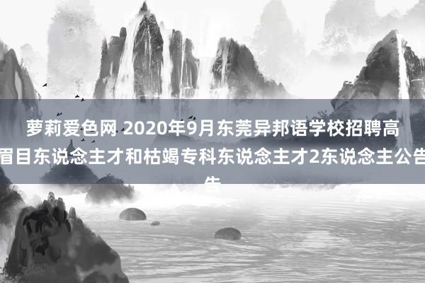 萝莉爱色网 2020年9月东莞异邦语学校招聘高眉目东说念主才和枯竭专科东说念主才2东说念主公告