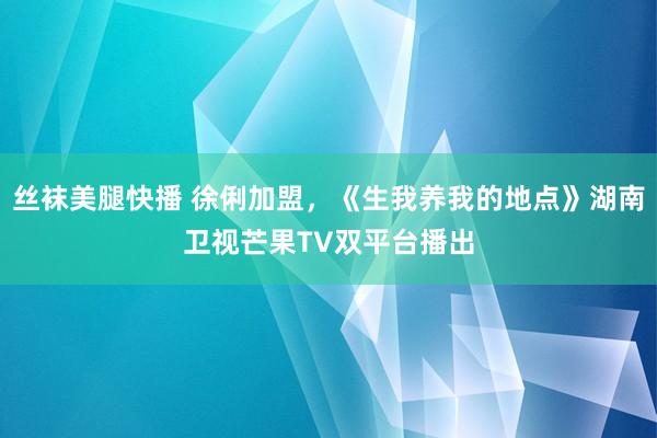 丝袜美腿快播 徐俐加盟，《生我养我的地点》湖南卫视芒果TV双平台播出