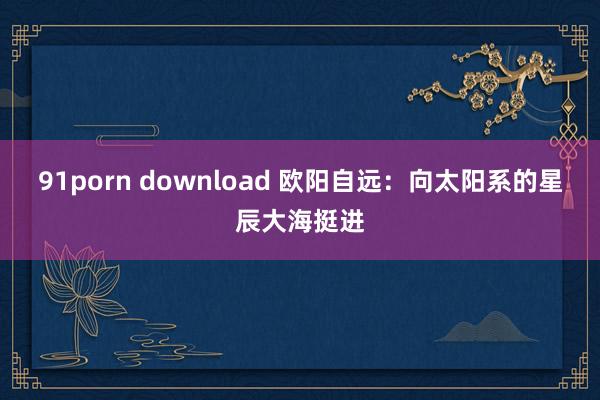 91porn download 欧阳自远：向太阳系的星辰大海挺进