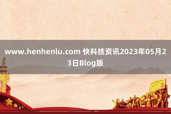 www.henhenlu.com 快科技资讯2023年05月23日Blog版